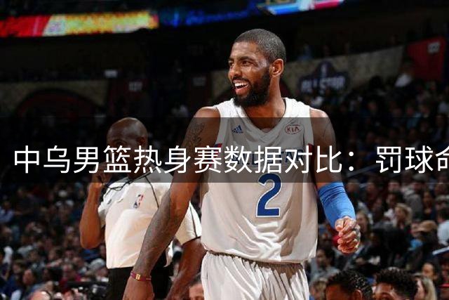 中乌男篮热身赛数据对比：罚球命中率与犯规次数分析