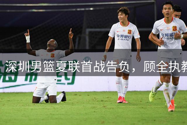 深圳男篮夏联首战告负，顾全执教首秀开启新篇章