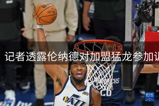记者透露伦纳德对加盟猛龙参加训练营持乐观态度