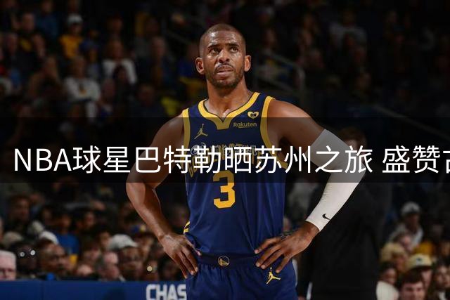 NBA球星巴特勒晒苏州之旅 盛赞古城活力